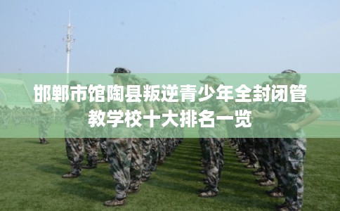 邯郸市馆陶县叛逆青少年全封闭管教学校十大排名一览 邯郸市馆陶县叛逆青少年全封闭管教学校十大排名一览