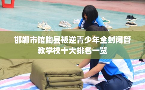 邯郸市馆陶县叛逆青少年全封闭管教学校十大排名一览 邯郸市馆陶县叛逆青少年全封闭管教学校十大排名一览