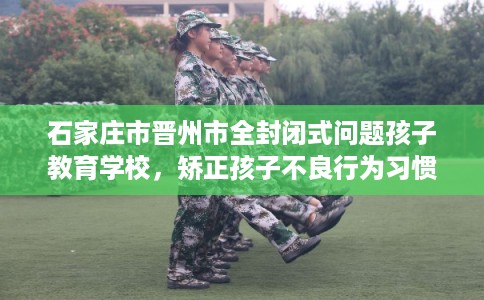 石家庄市晋州市全封闭式问题孩子教育学校，矫正孩子不良行为习惯！