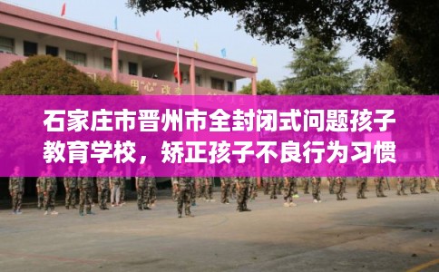 石家庄市晋州市全封闭式问题孩子教育学校，矫正孩子不良行为习惯！