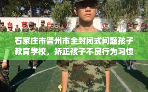 石家庄市晋州市全封闭式问题孩子教育学校，矫正孩子不良行为习惯！
