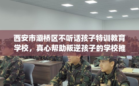 西安市灞桥区不听话孩子特训教育学校，真心帮助叛逆孩子的学校推荐！