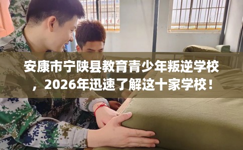 安康市宁陕县教育青少年叛逆学校，2026年迅速了解这十家学校！