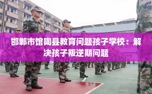 邯郸市馆陶县教育问题孩子学校：解决孩子叛逆期问题