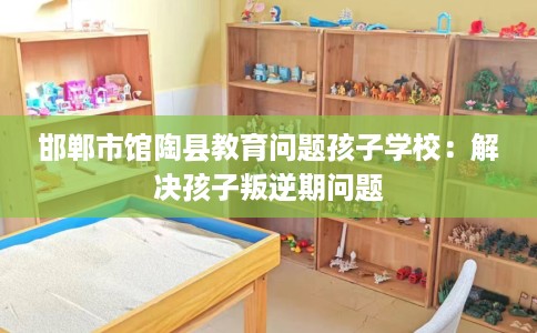 邯郸市馆陶县教育问题孩子学校：解决孩子叛逆期问题