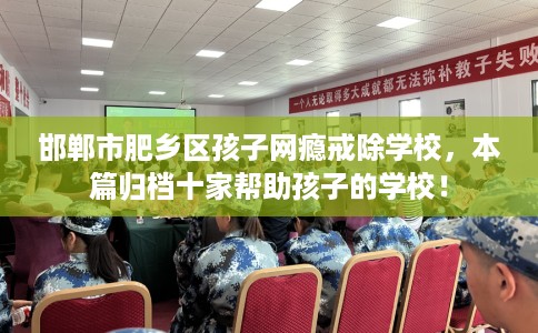 邯郸市肥乡区孩子网瘾戒除学校，本篇归档十家帮助孩子的学校！