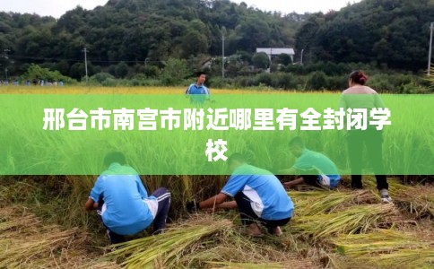 邢台市南宫市附近哪里有全封闭学校