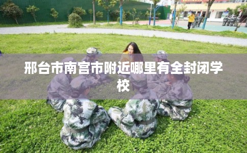 邢台市南宫市附近哪里有全封闭学校