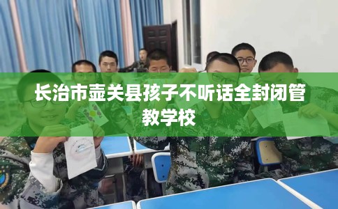 长治市壶关县孩子不听话全封闭管教学校 长治市壶关县孩子不听话全封闭管教学校