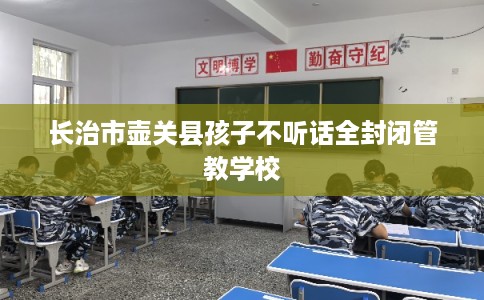 长治市壶关县孩子不听话全封闭管教学校 长治市壶关县孩子不听话全封闭管教学校