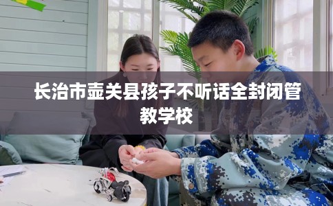 长治市壶关县孩子不听话全封闭管教学校