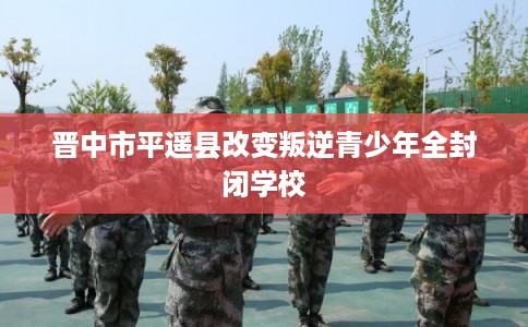 晋中市平遥县改变叛逆青少年全封闭学校