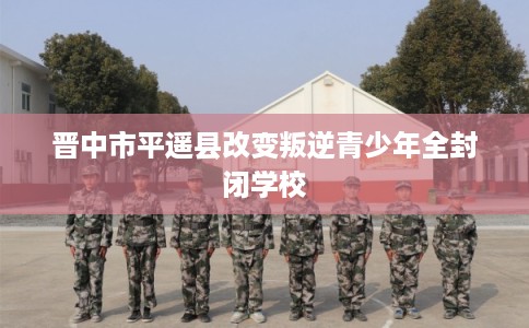 晋中市平遥县改变叛逆青少年全封闭学校