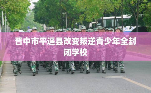 晋中市平遥县改变叛逆青少年全封闭学校