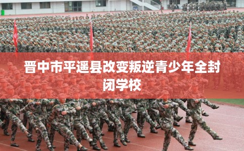 晋中市平遥县改变叛逆青少年全封闭学校
