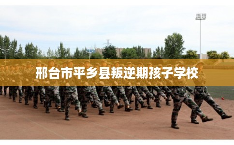 邢台市平乡县叛逆期孩子学校
