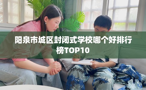 阳泉市城区封闭式学校哪个好排行榜TOP10 阳泉市城区封闭式学校哪个好排行榜TOP10