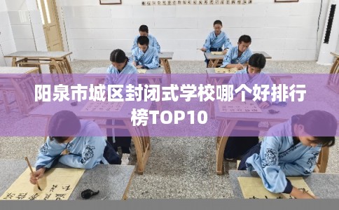 阳泉市城区封闭式学校哪个好排行榜TOP10 阳泉市城区封闭式学校哪个好排行榜TOP10