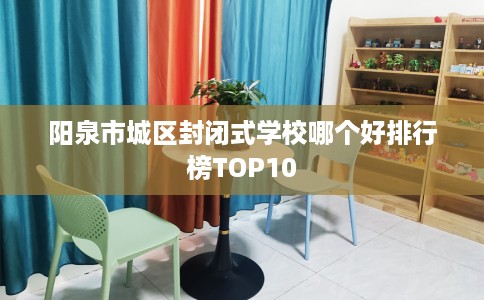 阳泉市城区封闭式学校哪个好排行榜TOP10 阳泉市城区封闭式学校哪个好排行榜TOP10