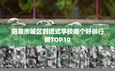 阳泉市城区封闭式学校哪个好排行榜TOP10 阳泉市城区封闭式学校哪个好排行榜TOP10