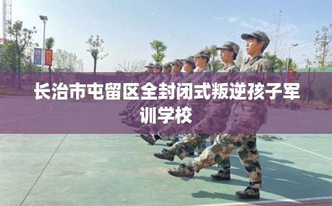 长治市屯留区全封闭式叛逆孩子军训学校