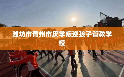 潍坊市青州市厌学叛逆孩子管教学校
