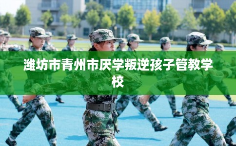 潍坊市青州市厌学叛逆孩子管教学校
