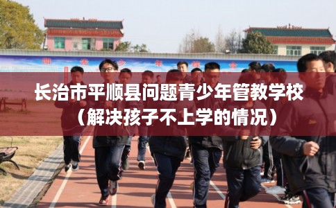 长治市平顺县问题青少年管教学校(解决孩子不上学的情况) 长治市平顺县问题青少年管教学校(解决孩子不上学的情况)