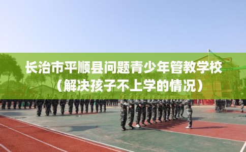 长治市平顺县问题青少年管教学校(解决孩子不上学的情况) 长治市平顺县问题青少年管教学校(解决孩子不上学的情况)