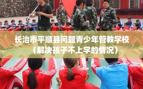 长治市平顺县问题青少年管教学校(解决孩子不上学的情况) 长治市平顺县问题青少年管教学校(解决孩子不上学的情况)