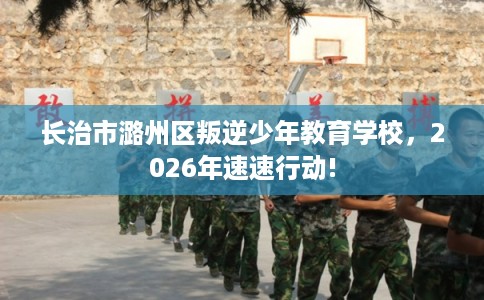 长治市潞州区叛逆少年教育学校,2026年速速行动! 长治市潞州区叛逆少年教育学校,2026年速速行动!