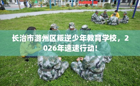 长治市潞州区叛逆少年教育学校,2026年速速行动! 长治市潞州区叛逆少年教育学校,2026年速速行动!