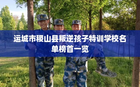 运城市稷山县叛逆孩子特训学校名单榜首一览