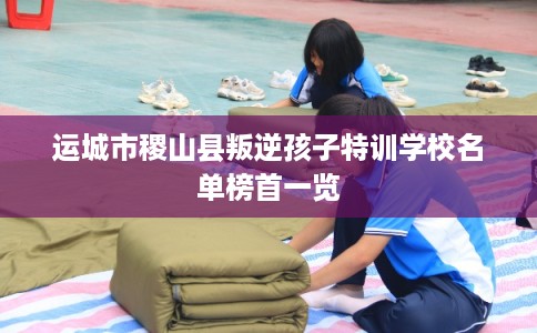 运城市稷山县叛逆孩子特训学校名单榜首一览