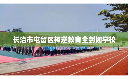 长治市屯留区叛逆教育全封闭学校