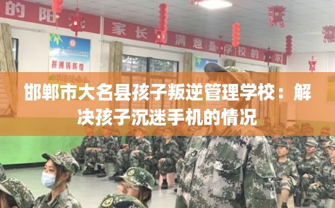 邯郸市大名县孩子叛逆管理学校:解决孩子沉迷手机的情况 邯郸市大名县孩子叛逆管理学校:解决孩子沉迷手机的情况