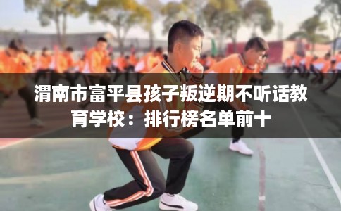 渭南市富平县孩子叛逆期不听话教育学校：排行榜名单前十