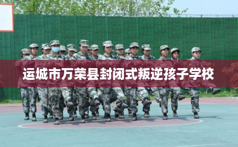 运城市万荣县封闭式叛逆孩子学校 运城市万荣县封闭式叛逆孩子学校