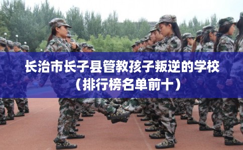 长治市长子县管教孩子叛逆的学校（排行榜名单前十）