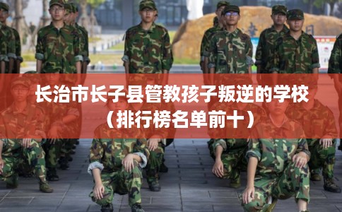 长治市长子县管教孩子叛逆的学校（排行榜名单前十）