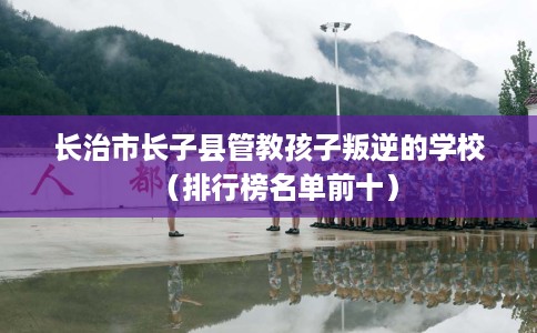 长治市长子县管教孩子叛逆的学校（排行榜名单前十）