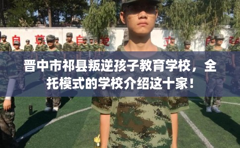 晋中市祁县叛逆孩子教育学校,全托模式的学校介绍这十家! 晋中市祁县叛逆孩子教育学校,全托模式的学校介绍这十家!