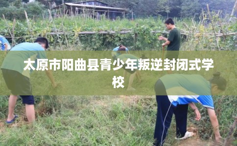 太原市阳曲县青少年叛逆封闭式学校 太原市阳曲县青少年叛逆封闭式学校