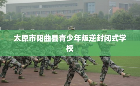 太原市阳曲县青少年叛逆封闭式学校