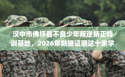 汉中市佛坪县不良少年叛逆矫正特训基地，2026年数据证明这十家学校！