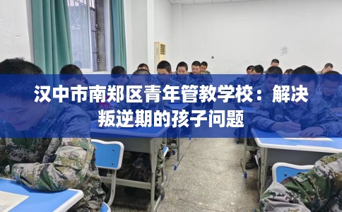 汉中市南郑区青年管教学校：解决叛逆期的孩子问题