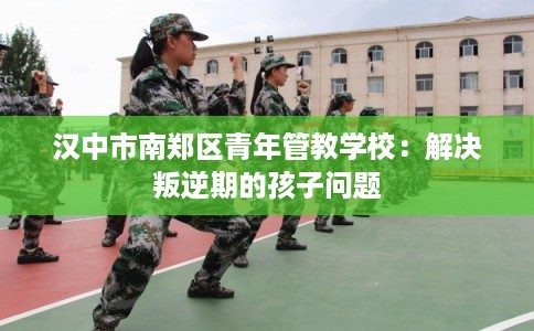 汉中市南郑区青年管教学校：解决叛逆期的孩子问题