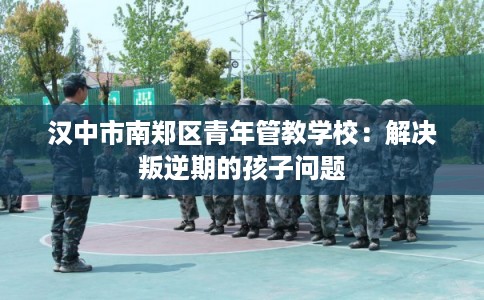 汉中市南郑区青年管教学校：解决叛逆期的孩子问题