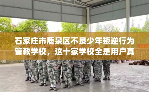 石家庄市鹿泉区不良少年叛逆行为管教学校，这十家学校全是用户真评!