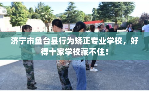 济宁市鱼台县行为矫正专业学校，好得十家学校藏不住！